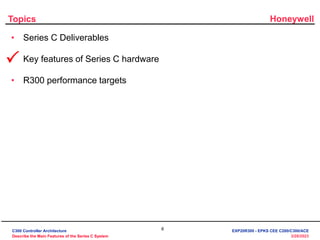 Honeywell
6
3/28/2023
Topics
• Series C Deliverables
• Key features of Series C hardware
• R300 performance targets

C300 Controller Architecture
Describe the Main Features of the Series C System
EXP20R300 - EPKS CEE C200/C300/ACE
 