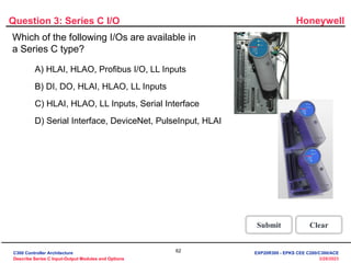 Honeywell
62
3/28/2023
Which of the following I/Os are available in
a Series C type?
Question 3: Series C I/O
Incorrect. The I/O's available in a
Series C type are DI, DO, HLAI,
HLAO and LL Inputs.
Click anywhere to continue.
Correct! The I/O's available in a
Series C type are DI, DO, HLAI,
HLAO and LL Inputs.
Click anywhere to continue.
Incorrect. The I/O's available in a
Series C type are DI, DO, HLAI,
HLAO and LL Inputs.
Click anywhere to continue.
Incorrect. The I/O's available in a
Series C type are DI, DO, HLAI,
HLAO and LL Inputs.
Click anywhere to continue.
Correct - Click anywhere to continue
Incorrect - Click anywhere to continue
You answered this correctly!
Your answer:
The correct answer is:
You did not answer this question completely
You must answer the question before
continuing
Submit Clear
A) HLAI, HLAO, Profibus I/O, LL Inputs
B) DI, DO, HLAI, HLAO, LL Inputs
C) HLAI, HLAO, LL Inputs, Serial Interface
D) Serial Interface, DeviceNet, PulseInput, HLAI
C300 Controller Architecture
Describe Series C Input-Output Modules and Options
EXP20R300 - EPKS CEE C200/C300/ACE
 
