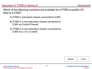 Honeywell
63
3/28/2023
Which of the following scenarios are available for a FTEB to publish I/O
data to a C300?
Question 4: FTEB in Series C
Incorrect. The valid scenario for FTEB to publish I/O
data to C300 is " FTEB in a non redundant I/O chassis
connected to C300 via Control Firewall."
Click anywhere to continue.
Correct! The valid scenario for FTEB to publish I/O
data to C300 is " FTEB in a non redundant I/O chassis
connected to C300 via Control Firewall."
Click anywhere to continue.
Incorrect. The valid scenario for FTEB to publish I/O
data to C300 is " FTEB in a non redundant I/O chassis
connected to C300 via Control Firewall."
Click anywhere to continue.
Correct - Click anywhere to continue
Incorrect - Click anywhere to continue
You answered this correctly!
Your answer:
The correct answer is:
You did not answer this question completely
You must answer the question before
continuing
Submit Clear
A) FTEB in redundant chassis connected to C300
B) FTEB in a non-redundant chassis connected to
C300 via Control Firewall
C) FTEB in a non-redundant chassis connected to
C300 via L1 or L2 switch
C300 Controller Architecture
Describe Series C Input-Output Modules and Options
EXP20R300 - EPKS CEE C200/C300/ACE
 