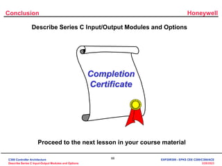 Honeywell
66
3/28/2023
Conclusion
Describe Series C Input/Output Modules and Options
Completion
Certificate
Proceed to the next lesson in your course material
C300 Controller Architecture
Describe Series C Input-Output Modules and Options
EXP20R300 - EPKS CEE C200/C300/ACE
 