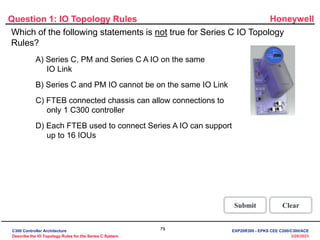 Honeywell
79
3/28/2023
Question 1: IO Topology Rules
Correct! Series C, PM and Series A IO on the same IOLINK
is not true for a Series C IO Topology. An IOLINK cannot
support both Series C IO and PMIO on the same link. An
FTEB connected to the same Control Firewall as the C300
controller can publish Series A IO data to the C300.
Click anywhere to continue.
Correct - Click anywhere to continue
Incorrect - Click anywhere to continue
You answered this correctly!
Your answer:
The correct answer is:
You did not answer this question completely
You must answer the question before
continuing
Submit Clear
Which of the following statements is not true for Series C IO Topology
Rules?
Incorrect. Series C, PM and Series A IO on the same
IOLINK is not true for a Series C IO Topology. An IOLINK
cannot support both Series C IO and PMIO on the same
link. An FTEB connected to the same Control Firewall as
the C300 controller can publish Series A IO data to the
C300.
Click anywhere to continue.
Incorrect. Series C, PM and Series A IO on the same
IOLINK is not true for a Series C IO Topology. An IOLINK
cannot support both Series C IO and PMIO on the same
link. An FTEB connected to the same Control Firewall as
the C300 controller can publish Series A IO data to the
C300.
Click anywhere to continue.
Incorrect. Series C, PM and Series A IO on the same
IOLINK is not true for a Series C IO Topology. An IOLINK
cannot support both Series C IO and PMIO on the same
link. An FTEB connected to the same Control Firewall as
the C300 controller can publish Series A IO data to the
C300.
Click anywhere to continue.
A) Series C, PM and Series C A IO on the same
IO Link
B) Series C and PM IO cannot be on the same IO Link
C) FTEB connected chassis can allow connections to
only 1 C300 controller
D) Each FTEB used to connect Series A IO can support
up to 16 IOUs
C300 Controller Architecture
Describe the IO Topology Rules for the Series C System
EXP20R300 - EPKS CEE C200/C300/ACE
 