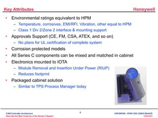 Honeywell
8
3/28/2023
Key Attributes
• Environmental ratings equivalent to HPM
– Temperature, corrosives, EMI/RFI, Vibration, other equal to HPM
– Class 1 Div 2/Zone 2 interface & mounting support
• Approvals Support (CE, FM, CSA, ATEX, and so on)
– No plans for UL certification of complete system
• Corrosion protected models
• All Series C components can be mixed and matched in cabinet
• Electronics mounted to IOTA
– Module Removal and Insertion Under Power (RIUP)
– Reduces footprint
• Packaged cabinet solution
– Similar to TPS Process Manager today
C300 Controller Architecture
Describe the Main Features of the Series C System
EXP20R300 - EPKS CEE C200/C300/ACE
 