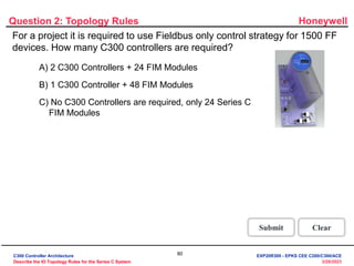 Honeywell
80
3/28/2023
Question 2: Topology Rules
Correct - Click anywhere to continue
Incorrect - Click anywhere to continue
You answered this correctly!
Your answer:
The correct answer is:
You did not answer this question completely
You must answer the question before
continuing
Submit Clear
No. The correct statement is "No C300 controllers are
required, only 24 Series C FIM Modules". Since the
project requires only Fieldbus control strategy the C300
controller is not required. Each FIM Module has 4 FF links
and each link supports 16 FF devices. Hence 1 FIM
module can support a maximum of 64 (16*4) FF devices.
Hence only 24 (1500/64) Series C FIM Modules are
required.
Click anywhere to continue.
No. The correct statement is "No C300 controllers are
required, only 24 Series C FIM Modules". Since the
project requires only Fieldbus control strategy the C300
controller is not required. Each FIM Module has 4 FF links
and each link supports 16 FF devices. Hence 1 FIM
module can support a maximum of 64 (16*4) FF devices.
Hence only 24 (1500/64) Series C FIM Modules are
required.
Click anywhere to continue.
Yes! The correct statement is "No C300 controllers are
required, only 24 Series C FIM Modules". Since the
project requires only Fieldbus control strategy the C300
controller is not required. Each FIM Module has 4 FF links
and each link supports 16 FF devices. Hence 1 FIM
module can support a maximum of 64 (16*4) FF devices.
Hence only 24 (1500/64) Series C FIM Modules are
required.
Click anywhere to continue.
For a project it is required to use Fieldbus only control strategy for 1500 FF
devices. How many C300 controllers are required?
A) 2 C300 Controllers + 24 FIM Modules
B) 1 C300 Controller + 48 FIM Modules
C) No C300 Controllers are required, only 24 Series C
FIM Modules
C300 Controller Architecture
Describe the IO Topology Rules for the Series C System
EXP20R300 - EPKS CEE C200/C300/ACE
 
