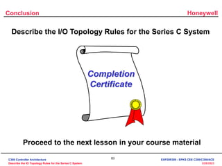Honeywell
83
3/28/2023
Conclusion
Describe the I/O Topology Rules for the Series C System
Completion
Certificate
Proceed to the next lesson in your course material
C300 Controller Architecture
Describe the IO Topology Rules for the Series C System
EXP20R300 - EPKS CEE C200/C300/ACE
 