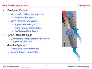 Honeywell
9
3/28/2023
Key Attributes, contd.
• “Designed Vertical”
– More Uniform Heat Management
• Reduces “hot spots”
– More Efficient Field Wiring
• Top/Bottom Wiring Entry
• More Natural Terminations
• No Severe Wire Bends
• Space Efficient Design
– Comparable to highest density current
competitive offerings
• Modular Approach
– Removable Terminal Blocks
– Integral Shields Termination
C300 Controller Architecture
Describe the Main Features of the Series C System
EXP20R300 - EPKS CEE C200/C300/ACE
 