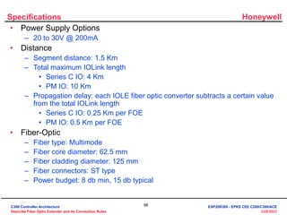 Honeywell
98
3/28/2023
Specifications
• Power Supply Options
– 20 to 30V @ 200mA
• Distance
– Segment distance: 1.5 Km
– Total maximum IOLink length
• Series C IO: 4 Km
• PM IO: 10 Km
– Propagation delay: each IOLE fiber optic converter subtracts a certain value
from the total IOLink length
• Series C IO: 0.25 Km per FOE
• PM IO: 0.5 Km per FOE
• Fiber-Optic
– Fiber type: Multimode
– Fiber core diameter: 62.5 mm
– Fiber cladding diameter: 125 mm
– Fiber connectors: ST type
– Power budget: 8 db min, 15 db typical
C300 Controller Architecture
Describe Fiber Optic Extender and its Connection Rules
EXP20R300 - EPKS CEE C200/C300/ACE
 