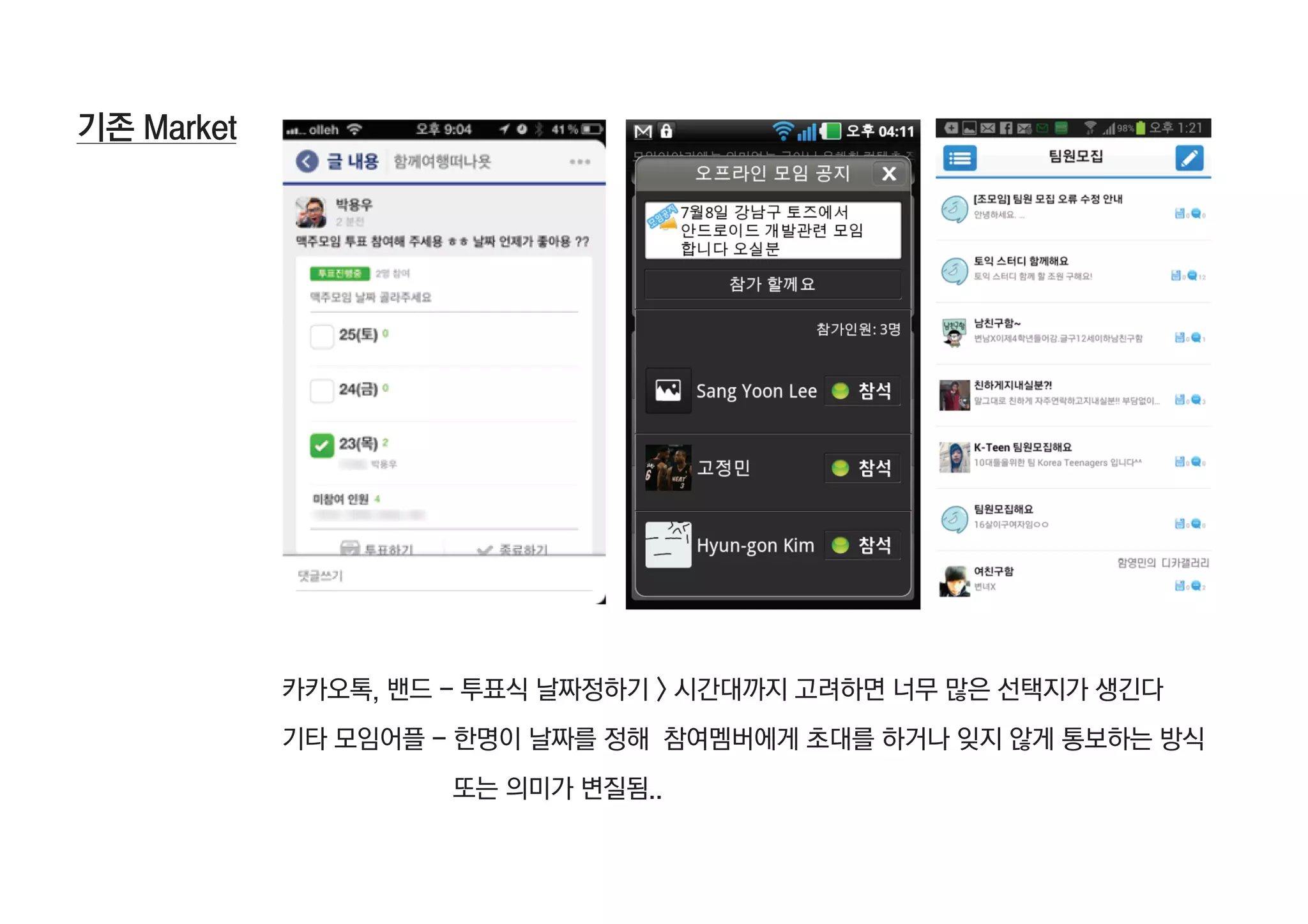 기존 Market




            카카오톡, 밴드 - 투표식 날짜정하기 > 시간대까지 고려하면 너무 많은 선택지가 생긴다
            기타 모임어플 - 한명이 날짜를 정해 참여멤버에게 초대를 하거나 잊지 않게 통보하는 방식
                     또는 의미가 변질됨..
 