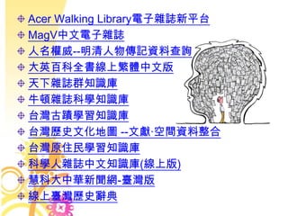 Acer Walking Library電子雜誌新平台
MagV中文電子雜誌
人名權威--明清人物傳記資料查詢
大英百科全書線上繁體中文版
天下雜誌群知識庫
牛頓雜誌科學知識庫
台灣古蹟學習知識庫
台灣歷史文化地圖 --文獻‧空間資料整合
台灣原住民學習知識庫
科學人雜誌中文知識庫(線上版)
慧科大中華新聞網-臺灣版
線上臺灣歷史辭典
 