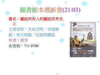 圖書館本週新書(21/03)
書名：圖說所有人的圖說世界史.
上
主要章節：史前文明；帝國廝
殺；中古破曉；征服與擴張
作者：郭芳
索書號：711 0700
 