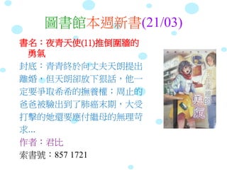 圖書館本週新書(21/03)
書名：夜青天使(11)推倒圍牆的
勇氣
封底：青青終於向丈夫天朗提出
離婚，但天朗卻放下狠話，他一
定要爭取希希的撫養權；周止的
爸爸被驗出到了肺癌末期，大受
打擊的她還要應付繼母的無理苛
求...
作者：君比
索書號：857 1721
 