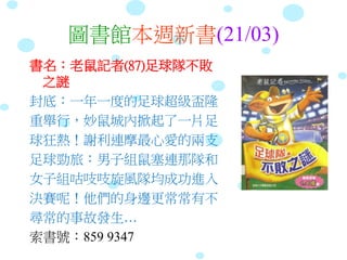 圖書館本週新書(21/03)
書名：老鼠記者(87)足球隊不敗
之謎
封底：一年一度的足球超級盃隆
重舉行，妙鼠城內掀起了一片足
球狂熱！謝利連摩最心愛的兩支
足球勁旅：男子組鼠塞連那隊和
女子組咕吱吱旋風隊均成功進入
決賽呢！他們的身邊更常常有不
尋常的事故發生…
索書號：859 9347
 