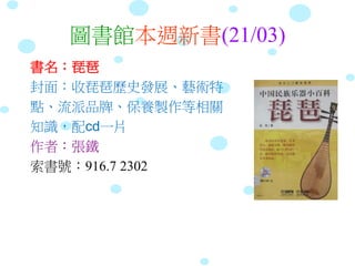 圖書館本週新書(21/03)
書名：琵琶
封面：收琵琶歷史發展、藝術特
點、流派品牌、保養製作等相關
知識，配cd一片
作者：張鐵
索書號：916.7 2302
 