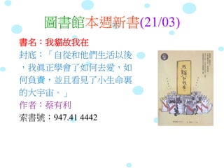 圖書館本週新書(21/03)
書名：我貓故我在
封底：「自從和他們生活以後
，我眞正學會了如何去愛，如
何負責，並且看見了小生命裏
的大宇宙。」
作者：蔡有利
索書號：947.41 4442
 