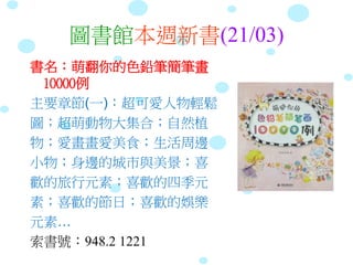 圖書館本週新書(21/03)
書名：萌翻你的色鉛筆簡筆畫
10000例
主要章節(一)：超可愛人物輕鬆
圖；超萌動物大集合；自然植
物；愛畫畫愛美食；生活周邊
小物；身邊的城市與美景；喜
歡的旅行元素；喜歡的四季元
素；喜歡的節日；喜歡的娛樂
元素…
索書號：948.2 1221
 