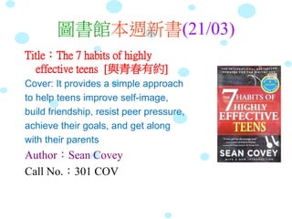 圖書館本週新書(21/03)
Title：The 7 habits of highly
effective teens [與青春有約]
Cover: It provides a simple approach
to help teens improve self-image,
build friendship, resist peer pressure,
achieve their goals, and get along
with their parents
Author：Sean Covey
Call No.：301 COV
 