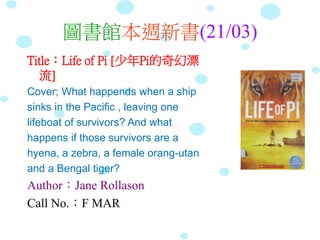 圖書館本週新書(21/03)
Title：Life of Pi [少年Pi的奇幻漂
流]
Cover; What happends when a ship
sinks in the Pacific , leaving one
lifeboat of survivors? And what
happens if those survivors are a
hyena, a zebra, a female orang-utan
and a Bengal tiger?
Author：Jane Rollason
Call No.：F MAR
 