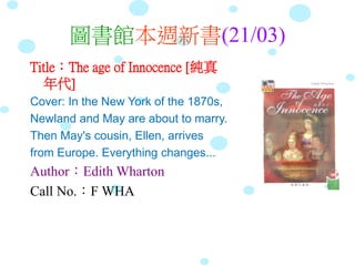 圖書館本週新書(21/03)
Title：The age of Innocence [純真
年代]
Cover: In the New York of the 1870s,
Newland and May are about to marry.
Then May's cousin, Ellen, arrives
from Europe. Everything changes...
Author：Edith Wharton
Call No.：F WHA
 