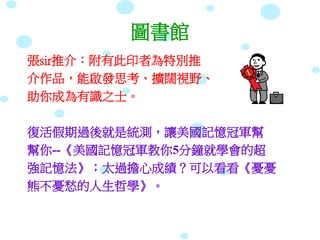 圖書館
張sir推介：附有此印者為特別推
介作品，能啟發思考、擴闊視野、
助你成為有識之士。
復活假期過後就是統測，讓美國記憶冠軍幫
幫你--《美國記憶冠軍教你5分鐘就學會的超
強記憶法》；太過擔心成績？可以看看《憂憂
熊不憂愁的人生哲學》。
 