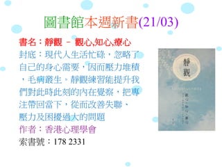 圖書館本週新書(21/03)
書名：靜觀 – 觀心,知心,療心
封底：現代人生活忙碌，忽略了
自己的身心需要，因而壓力堆積
，毛病叢生。靜觀練習能提升我
們對此時此刻的內在覺察，把專
注帶回當下，從而改善失聯、
壓力及困擾過大的問題
作者：香港心理學會
索書號：178 2331
 