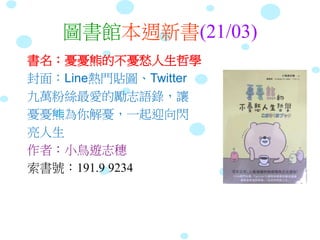 圖書館本週新書(21/03)
書名：憂憂熊的不憂愁人生哲學
封面：Line熱門貼圖、Twitter
九萬粉絲最愛的勵志語錄，讓
憂憂熊為你解憂，一起迎向閃
亮人生
作者：小鳥遊志穗
索書號：191.9 9234
 