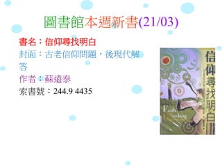 圖書館本週新書(21/03)
書名：信仰尋找明白
封面：古老信仰問題，後現代解
答
作者：蘇遠泰
索書號：244.9 4435
 