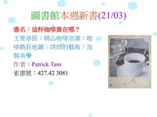 圖書館本週新書(21/03)
書名：這杯咖啡貴在哪？
主要章節：精品咖啡浪潮；咖
啡農莊地圖；烘焙的藝術；泡
製美學
作者：Patrick Tam
索書號：427.42 3081
 