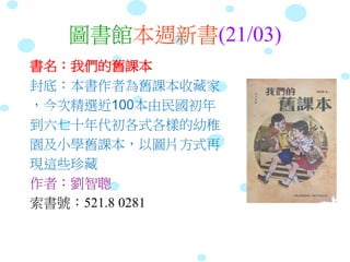 圖書館本週新書(21/03)
書名：我們的舊課本
封底：本書作者為舊課本收藏家
，今次精選近100本由民國初年
到六七十年代初各式各樣的幼稚
園及小學舊課本，以圖片方式再
現這些珍藏
作者：劉智聰
索書號：521.8 0281
 