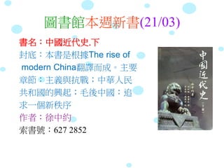 圖書館本週新書(21/03)
書名：中國近代史.下
封底：本書是根據The rise of
modern China翻譯而成。主要
章節：主義與抗戰；中華人民
共和國的興起；毛後中國：追
求一個新秩序
作者：徐中約
索書號：627 2852
 
