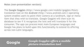 Notes (non-presentation version):

The Google Goggles (http://www.google.com/mobile/goggles/#text)
translation tool on the Android (http://www.android.com/) operating
system enables users to point their camera at a landmark, sign or menu
item that they wish to translate. Google Goggles will then scan its
database to see if it recognizes the text and will translate it for the
consumer. The app can process most main European languages and
Google has plans to build upon this functionality to extend its offering
across non-Latin languages.



                      Google Goggles offers a mobile
  Google              picture-translation tool
 