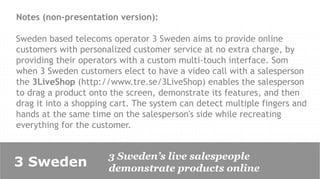 Notes (non-presentation version):

Sweden based telecoms operator 3 Sweden aims to provide online
customers with personalized customer service at no extra charge, by
providing their operators with a custom multi-touch interface. Som
when 3 Sweden customers elect to have a video call with a salesperson
the 3LiveShop (http://www.tre.se/3LiveShop) enables the salesperson
to drag a product onto the screen, demonstrate its features, and then
drag it into a shopping cart. The system can detect multiple fingers and
hands at the same time on the salesperson's side while recreating
everything for the customer.


                      3 Sweden’s live salespeople
3 Sweden              demonstrate products online
 