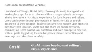 Notes (non-presentation version):

Launched in Chicago, Goshi (http://www.goshi.me/) is a hyperlocal
marketplace app for smartphones with a strong emphasis on images,
aiming to create a rich visual experience for local buyers and sellers.
Users can browse through photographs of items for sale or search
according to their location, leading consumers to happen upon items to
buy near their location. Users can also share via social networks,
comment on items posted, ask questions and even arrange to meet up,
with all posts tagged top local hubs; places where transactions and
meetings can take place in safety.


                      Goshi makes buying and selling a
   Goshi              visual experience
 