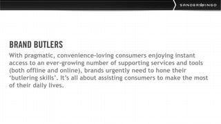 BRAND BUTLERS
With pragmatic, convenience-loving consumers enjoying instant
access to an ever-growing number of supporting services and tools
(both offline and online), brands urgently need to hone their
‘butlering skills’. It’s all about assisting consumers to make the most
of their daily lives.
 
