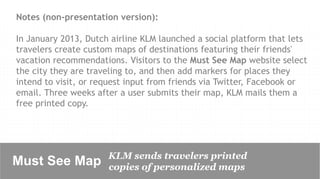 Notes (non-presentation version):

In January 2013, Dutch airline KLM launched a social platform that lets
travelers create custom maps of destinations featuring their friends'
vacation recommendations. Visitors to the Must See Map website select
the city they are traveling to, and then add markers for places they
intend to visit, or request input from friends via Twitter, Facebook or
email. Three weeks after a user submits their map, KLM mails them a
free printed copy.




                      KLM sends travelers printed
Must See Map          copies of personalized maps
 