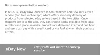 Notes (non-presentation version):

In Q4 2012, eBay Now launched in San Francisco and New York City; a
service (and free mobile app) which offers same-day delivery of
products from selected eBay sellers based in the two cities. Once
shoppers log in to the app, they can choose items available from local
retailers and place an order. Products are delivered in around one hour,
and users can pay with a credit card or via PayPal when their purchase
arrives.




                      eBay rolls out instant delivery
eBay Now	

           service
 