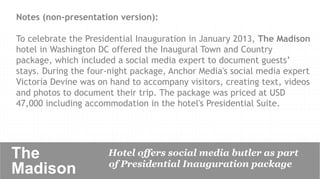 Notes (non-presentation version):

To celebrate the Presidential Inauguration in January 2013, The Madison
hotel in Washington DC offered the Inaugural Town and Country
package, which included a social media expert to document guests’
stays. During the four-night package, Anchor Media's social media expert
Victoria Devine was on hand to accompany visitors, creating text, videos
and photos to document their trip. The package was priced at USD
47,000 including accommodation in the hotel's Presidential Suite.




The                   Hotel offers social media butler as part
                      of Presidential Inauguration package
Madison 	

 