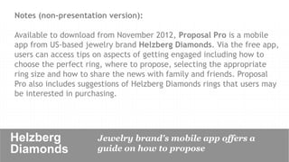 Notes (non-presentation version):

Available to download from November 2012, Proposal Pro is a mobile
app from US-based jewelry brand Helzberg Diamonds. Via the free app,
users can access tips on aspects of getting engaged including how to
choose the perfect ring, where to propose, selecting the appropriate
ring size and how to share the news with family and friends. Proposal
Pro also includes suggestions of Helzberg Diamonds rings that users may
be interested in purchasing.




Helzberg              Jewelry brand's mobile app offers a
Diamonds	

           guide on how to propose
 
