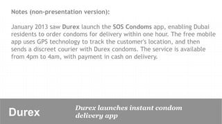 Notes (non-presentation version):

January 2013 saw Durex launch the SOS Condoms app, enabling Dubai
residents to order condoms for delivery within one hour. The free mobile
app uses GPS technology to track the customer's location, and then
sends a discreet courier with Durex condoms. The service is available
from 4pm to 4am, with payment in cash on delivery.




                      Durex launches instant condom
Durex 	

             delivery app
 