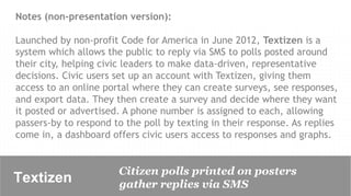 Notes (non-presentation version):

Launched by non-profit Code for America in June 2012, Textizen is a
system which allows the public to reply via SMS to polls posted around
their city, helping civic leaders to make data-driven, representative
decisions. Civic users set up an account with Textizen, giving them
access to an online portal where they can create surveys, see responses,
and export data. They then create a survey and decide where they want
it posted or advertised. A phone number is assigned to each, allowing
passers-by to respond to the poll by texting in their response. As replies
come in, a dashboard offers civic users access to responses and graphs.


                       Citizen polls printed on posters
Textizen               gather replies via SMS
 
