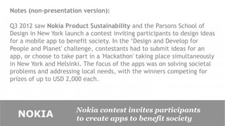 Notes (non-presentation version):

Q3 2012 saw Nokia Product Sustainability and the Parsons School of
Design in New York launch a contest inviting participants to design ideas
for a mobile app to benefit society. In the ‘Design and Develop for
People and Planet' challenge, contestants had to submit ideas for an
app, or choose to take part in a 'Hackathon' taking place simultaneously
in New York and Helsinki. The focus of the apps was on solving societal
problems and addressing local needs, with the winners competing for
prizes of up to USD 2,000 each.



                       Nokia contest invites participants
  NOKIA                to create apps to benefit society
 
