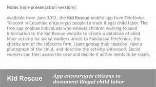 Notes (non-presentation version):

Available from June 2012, the Kid Rescue mobile app from Telefónica
Telecom in Colombia encourages people to track illegal child labor. The
free app enables individuals who witness children working to send
information to the Kid Rescue website to create a database of child
labor activity for social workers linked to Fundación Telefónica, the
charity arm of the telecoms firm. Users geotag their location, take a
photograph of the child, and describe the activity witnessed. Social
workers can then assess the case and decide if action needs to be taken.



                       App encourages citizens to
Kid Rescue             document illegal child labor
 
