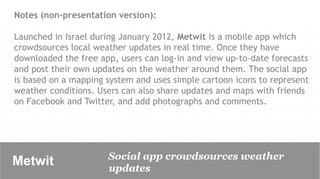 Notes (non-presentation version):

Launched in Israel during January 2012, Metwit is a mobile app which
crowdsources local weather updates in real time. Once they have
downloaded the free app, users can log-in and view up-to-date forecasts
and post their own updates on the weather around them. The social app
is based on a mapping system and uses simple cartoon icons to represent
weather conditions. Users can also share updates and maps with friends
on Facebook and Twitter, and add photographs and comments.




                      Social app crowdsources weather
Metwit	

             updates
 