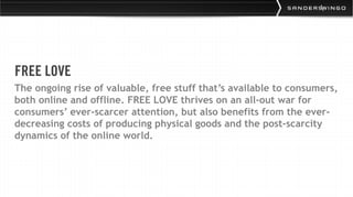 FREE LOVE
The ongoing rise of valuable, free stuff that’s available to consumers,
both online and offline. FREE LOVE thrives on an all-out war for
consumers’ ever-scarcer attention, but also benefits from the ever-
decreasing costs of producing physical goods and the post-scarcity
dynamics of the online world.
 
