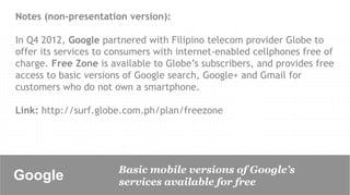 Notes (non-presentation version):

In Q4 2012, Google partnered with Filipino telecom provider Globe to
offer its services to consumers with internet-enabled cellphones free of
charge. Free Zone is available to Globe’s subscribers, and provides free
access to basic versions of Google search, Google+ and Gmail for
customers who do not own a smartphone.

Link: http://surf.globe.com.ph/plan/freezone




                       Basic mobile versions of Google’s
Google	

              services available for free
 