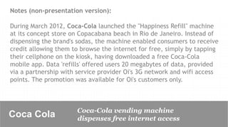 Notes (non-presentation version):

During March 2012, Coca-Cola launched the "Happiness Refill" machine
at its concept store on Copacabana beach in Rio de Janeiro. Instead of
dispensing the brand's sodas, the machine enabled consumers to receive
credit allowing them to browse the internet for free, simply by tapping
their cellphone on the kiosk, having downloaded a free Coca-Cola
mobile app. Data 'refills' offered users 20 megabytes of data, provided
via a partnership with service provider Oi's 3G network and wifi access
points. The promotion was available for Oi's customers only.



                      Coca-Cola vending machine
Coca Cola	

          dispenses free internet access
 