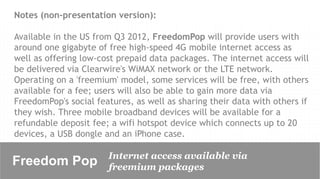 Notes (non-presentation version):

Available in the US from Q3 2012, FreedomPop will provide users with
around one gigabyte of free high-speed 4G mobile internet access as
well as offering low-cost prepaid data packages. The internet access will
be delivered via Clearwire's WiMAX network or the LTE network.
Operating on a 'freemium' model, some services will be free, with others
available for a fee; users will also be able to gain more data via
FreedomPop's social features, as well as sharing their data with others if
they wish. Three mobile broadband devices will be available for a
refundable deposit fee; a wifi hotspot device which connects up to 20
devices, a USB dongle and an iPhone case.

                       Internet access available via
Freedom Pop	

         freemium packages
 