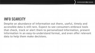 INFO SCARCITY
Despite an abundance of information out there, useful, timely and
accessible data is still rare. Expect to see consumers embrace tools
that check, track or alert them to personalized information, present
information in an easy-to-understand format, and even offer relevant
data to help them make decisions.
 