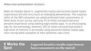 Notes (non-presentation version):

Make no mistake about it, augmented reality and location-based media
experiences are still very much an emerging phenomenon. The majority
(63%) of the 283 consumers we asked professed total unawareness of
them prior to our survey, and only 7% of those surveyed had prior
personal experience using leading-edge mobile apps. In an encouraging
sign for the technology, however, 20% of those surveyed expressed a
high level of interest in personally using advanced mobile media apps
after having some examples of their potential uses cited.



X Marks the           Layered locative media experiences
Spot	

               have consumers on the march 	

 