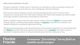 Notes (non-presentation version):

The days of pointless "friends forever" connections are drawing to a close as consumers home in on
flexible social media services that sync more intelligently with their lifestyles.

With location-aware smartphone screens quickly becoming the prime mover of social media,
consumers are moving away from fixed social networks like Twitter and Facebook and toward mobile
social apps primed for spontaneous and temporary connection.

Whether opting for hyper-practical in-the-moment location sharing via Mapfia or horsing around
sending carefree, self-destructing mobile messages in Snapchat, consumers are reveling in the
freedom afforded by intentionally ephemeral sharing.

Temporary social groupings are also benefiting from in-the-moment connectivity via event-based apps
like WedPics and rapid impromptu gathering facilitators such as Go-Matic that make it easy for
consumers to digitally connect on relevant common ground and then neatly sever ties.



Flexible                        Consumer "friendship" turns fluid as
Friends	

                      mobile social surges
 