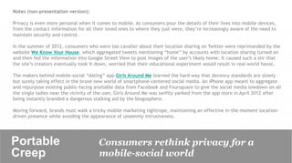 Notes (non-presentation version):

Privacy is even more personal when it comes to mobile. As consumers pour the details of their lives into mobile devices,
from the contact information for all their loved ones to where they just were, they’re increasingly aware of the need to
maintain security and control.

In the summer of 2012, consumers who were too cavalier about their location sharing on Twitter were reprimanded by the
website We Know Your House, which aggregated tweets mentioning “home” by accounts with location sharing turned on
and then fed the information into Google Street View to post images of the user’s likely home. It caused such a stir that
the site’s creators eventually took it down, worried that their educational experiment would result in real-world havoc.

The makers behind mobile-social “dating” app Girls Around Me learned the hard way that decency standards are slowly
but surely taking effect in the brave new world of smartphone-centered social media. An iPhone app meant to aggregate
and repurpose existing public-facing available data from Facebook and Foursquare to give the social media lowdown on all
the single ladies near the vicinity of the user, Girls Around Me was swiftly yanked from the app store in April 2012 after
being instantly branded a dangerous stalking aid by the blogosphere.

Moving forward, brands must walk a tricky mobile marketing tightrope, maintaining an effective in-the-moment location-
driven presence while avoiding the appearance of unseemly intrusiveness.




Portable                               Consumers rethink privacy for a
Creep	

                               mobile-social world
 