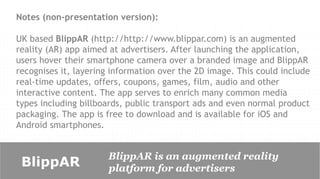 Notes (non-presentation version):

UK based BlippAR (http://http://www.blippar.com) is an augmented
reality (AR) app aimed at advertisers. After launching the application,
users hover their smartphone camera over a branded image and BlippAR
recognises it, layering information over the 2D image. This could include
real-time updates, offers, coupons, games, film, audio and other
interactive content. The app serves to enrich many common media
types including billboards, public transport ads and even normal product
packaging. The app is free to download and is available for iOS and
Android smartphones.


                      BlippAR is an augmented reality
 BlippAR              platform for advertisers
 